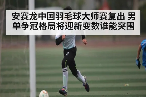 安赛龙中国羽毛球大师赛复出 男单争冠格局将迎新变数谁能突围